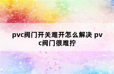 pvc阀门开关难开怎么解决 pvc阀门很难拧